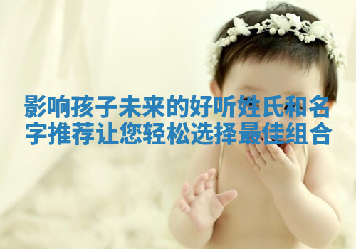 影响孩子未来的好听姓氏和名字推荐让您轻松选择最佳组合